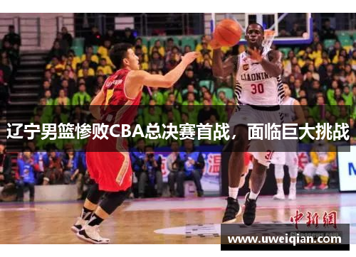 辽宁男篮惨败CBA总决赛首战，面临巨大挑战